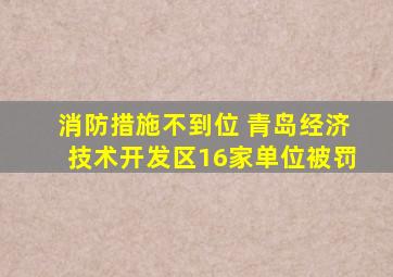 消防措施不到位 青岛经济技术开发区16家单位被罚